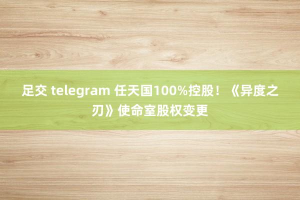 足交 telegram 任天国100%控股！《异度之刃》使命室股权变更