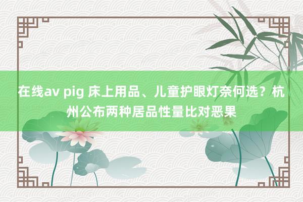 在线av pig 床上用品、儿童护眼灯奈何选？杭州公布两种居品性量比对恶果