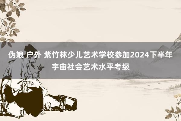 伪娘 户外 紫竹林少儿艺术学校参加2024下半年宇宙社会艺术水平考级