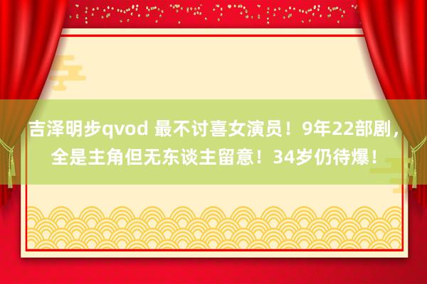 吉泽明步qvod 最不讨喜女演员！9年22部剧，全是主角但无东谈主留意！34岁仍待爆！