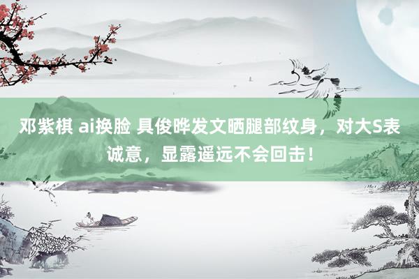 邓紫棋 ai换脸 具俊晔发文晒腿部纹身，对大S表诚意，显露遥远不会回击！