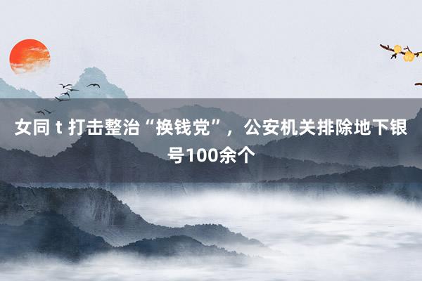 女同 t 打击整治“换钱党”，公安机关排除地下银号100余个