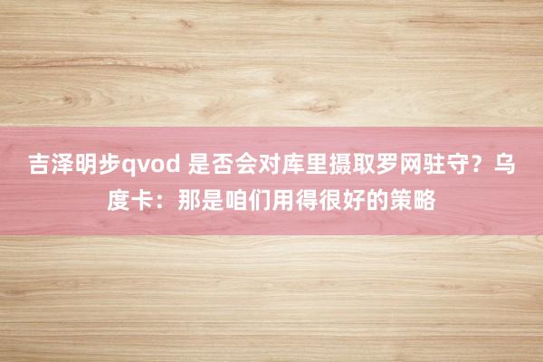 吉泽明步qvod 是否会对库里摄取罗网驻守？乌度卡：那是咱们用得很好的策略