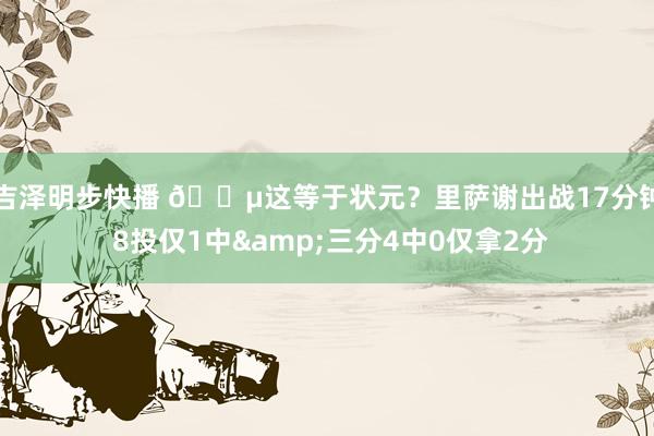 吉泽明步快播 😵这等于状元？里萨谢出战17分钟 8投仅1中&三分4中0仅拿2分