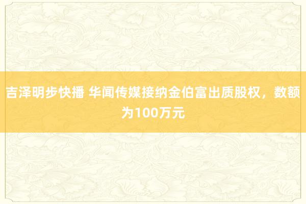 吉泽明步快播 华闻传媒接纳金伯富出质股权，数额为100万元