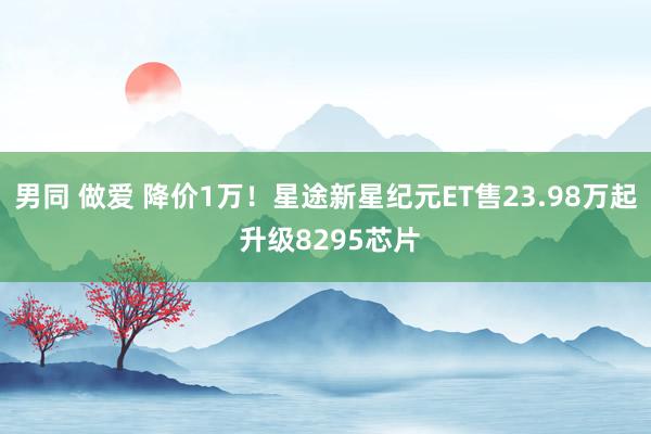 男同 做爱 降价1万！星途新星纪元ET售23.98万起 升级8295芯片