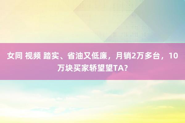 女同 视频 踏实、省油又低廉，月销2万多台，10万块买家轿望望TA？