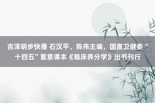 吉泽明步快播 石汉平、陈伟主编，国度卫健委“十四五”蓄意课本《临床养分学》出书刊行