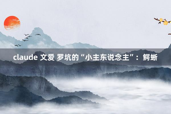 claude 文爱 罗坑的“小主东说念主”：鳄蜥