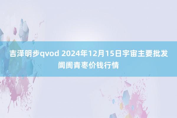 吉泽明步qvod 2024年12月15日宇宙主要批发阛阓青枣价钱行情