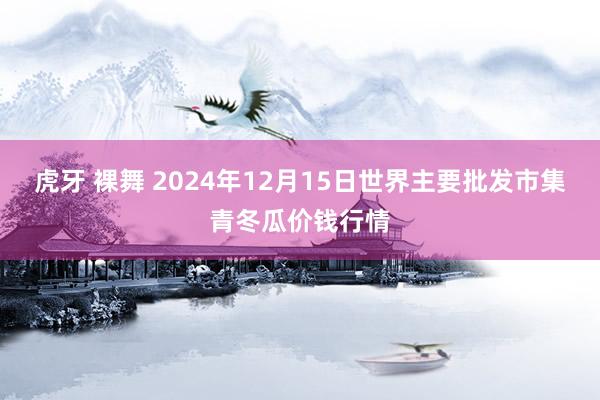 虎牙 裸舞 2024年12月15日世界主要批发市集青冬瓜价钱行情