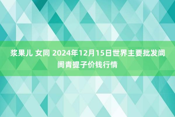 浆果儿 女同 2024年12月15日世界主要批发阛阓青提子价钱行情