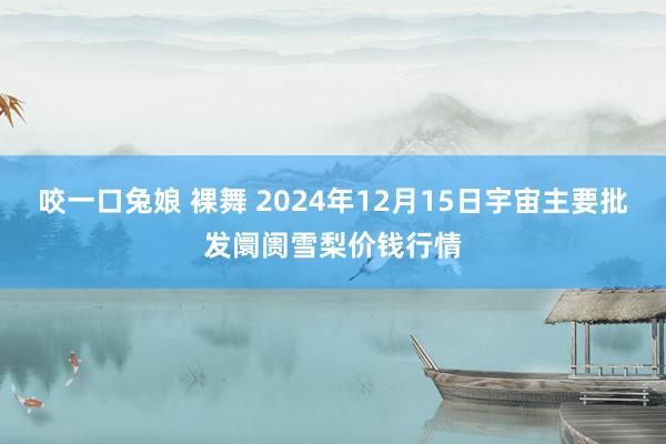 咬一口兔娘 裸舞 2024年12月15日宇宙主要批发阛阓雪梨价钱行情