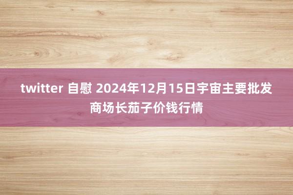 twitter 自慰 2024年12月15日宇宙主要批发商场长茄子价钱行情