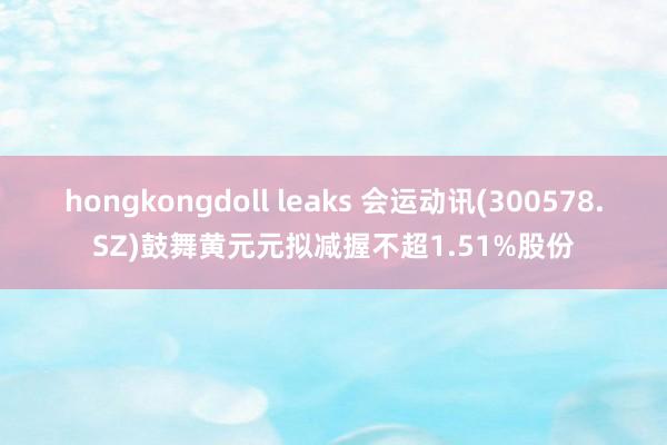 hongkongdoll leaks 会运动讯(300578.SZ)鼓舞黄元元拟减握不超1.51%股份