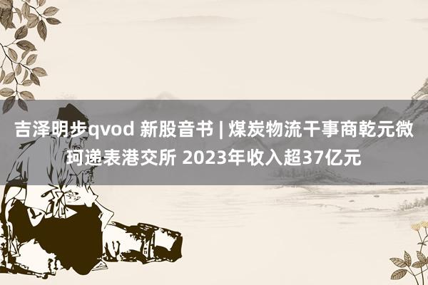 吉泽明步qvod 新股音书 | 煤炭物流干事商乾元微珂递表港交所 2023年收入超37亿元