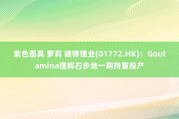 紫色面具 萝莉 赣锋锂业(01772.HK)：Goulamina锂辉石步地一期持重投产