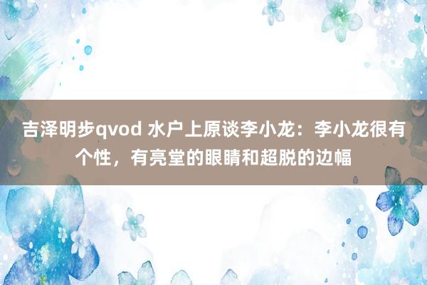 吉泽明步qvod 水户上原谈李小龙：李小龙很有个性，有亮堂的眼睛和超脱的边幅