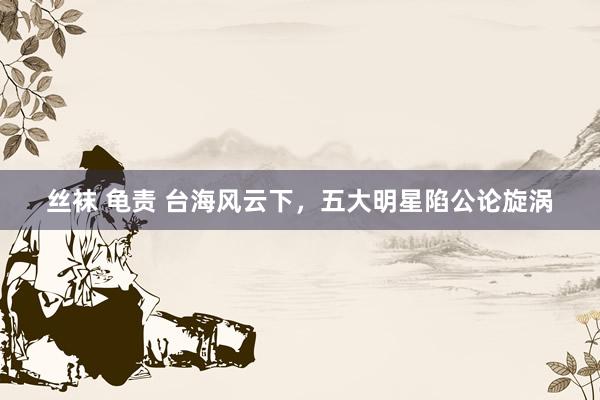 丝袜 龟责 台海风云下，五大明星陷公论旋涡