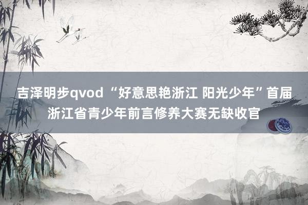 吉泽明步qvod “好意思艳浙江 阳光少年”首届浙江省青少年前言修养大赛无缺收官