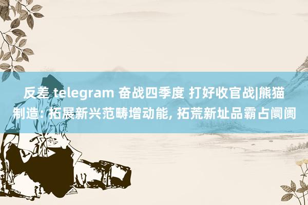 反差 telegram 奋战四季度 打好收官战|熊猫制造: 拓展新兴范畴增动能， 拓荒新址品霸占阛阓