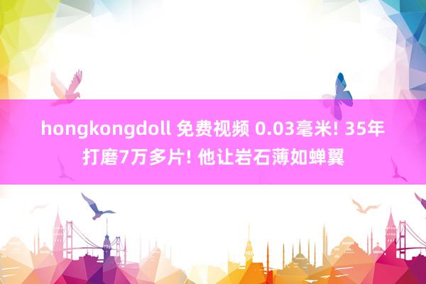 hongkongdoll 免费视频 0.03毫米! 35年打磨7万多片! 他让岩石薄如蝉翼