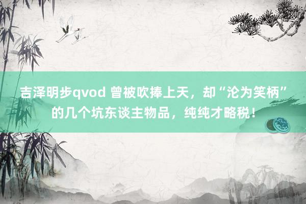 吉泽明步qvod 曾被吹捧上天，却“沦为笑柄”的几个坑东谈主物品，纯纯才略税！