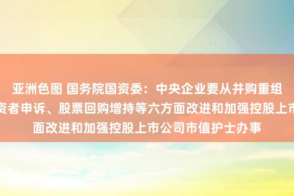 亚洲色图 国务院国资委：中央企业要从并购重组、商场化改良、投资者申诉、股票回购增持等六方面改进和加强控股上市公司市值护士办事