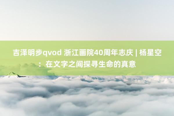 吉泽明步qvod 浙江画院40周年志庆 | 杨星空：在文字之间探寻生命的真意