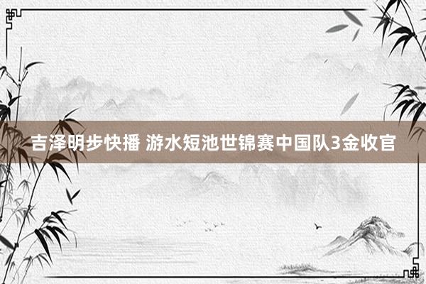 吉泽明步快播 游水短池世锦赛中国队3金收官