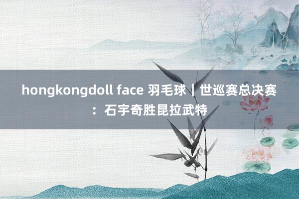 hongkongdoll face 羽毛球｜世巡赛总决赛：石宇奇胜昆拉武特