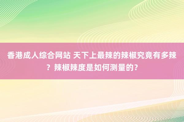 香港成人综合网站 天下上最辣的辣椒究竟有多辣？辣椒辣度是如何测量的？