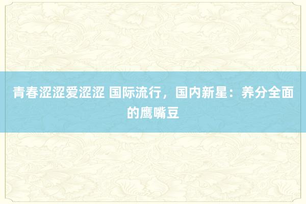 青春涩涩爱涩涩 国际流行，国内新星：养分全面的鹰嘴豆