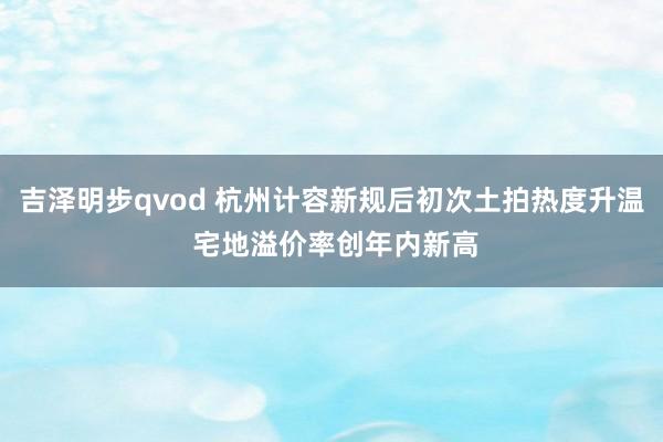 吉泽明步qvod 杭州计容新规后初次土拍热度升温 宅地溢价率创年内新高