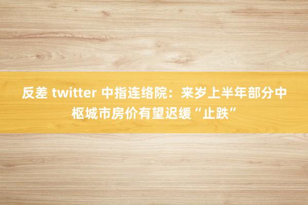 反差 twitter 中指连络院：来岁上半年部分中枢城市房价有望迟缓“止跌”