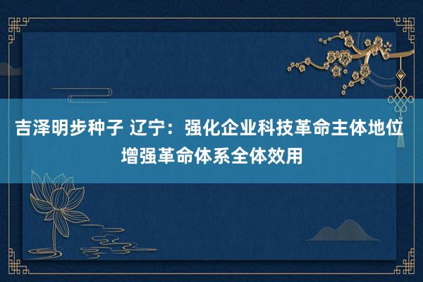 吉泽明步种子 辽宁：强化企业科技革命主体地位 增强革命体系全体效用