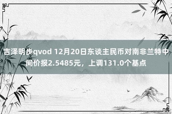 吉泽明步qvod 12月20日东谈主民币对南非兰特中间价报2.5485元，上调131.0个基点