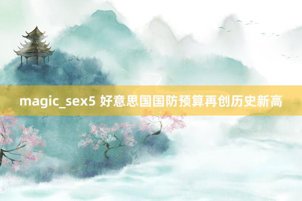 magic_sex5 好意思国国防预算再创历史新高