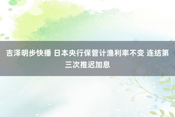 吉泽明步快播 日本央行保管计渔利率不变 连结第三次推迟加息