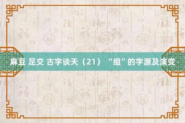 麻豆 足交 古字谈天（21） “组”的字源及演变