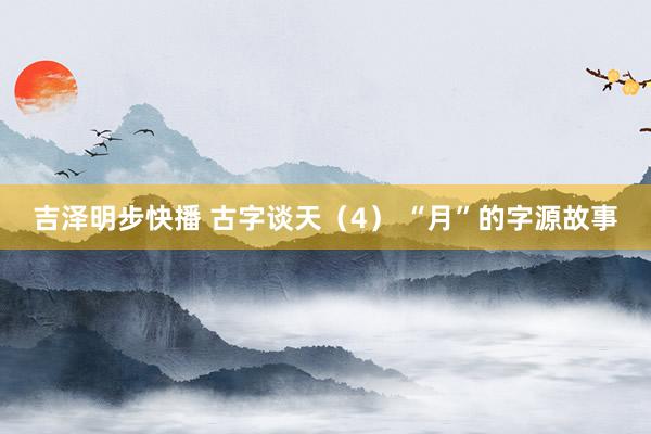 吉泽明步快播 古字谈天（4） “月”的字源故事