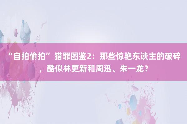 “自拍偷拍” 猎罪图鉴2：那些惊艳东谈主的破碎，酷似林更新和周迅、朱一龙？