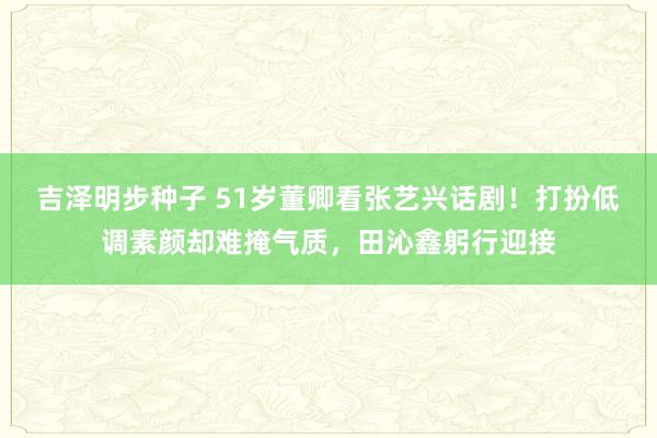 吉泽明步种子 51岁董卿看张艺兴话剧！打扮低调素颜却难掩气质，田沁鑫躬行迎接