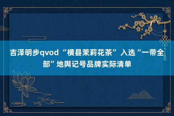 吉泽明步qvod “横县茉莉花茶” 入选“一带全部”地舆记号品牌实际清单