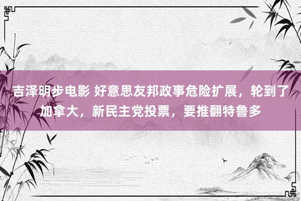 吉泽明步电影 好意思友邦政事危险扩展，轮到了加拿大，新民主党投票，要推翻特鲁多