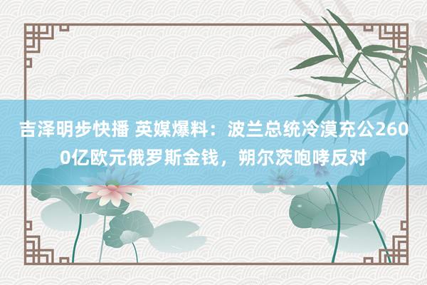 吉泽明步快播 英媒爆料：波兰总统冷漠充公2600亿欧元俄罗斯金钱，朔尔茨咆哮反对