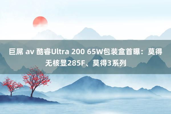 巨屌 av 酷睿Ultra 200 65W包装盒首曝：莫得无核显285F、莫得3系列