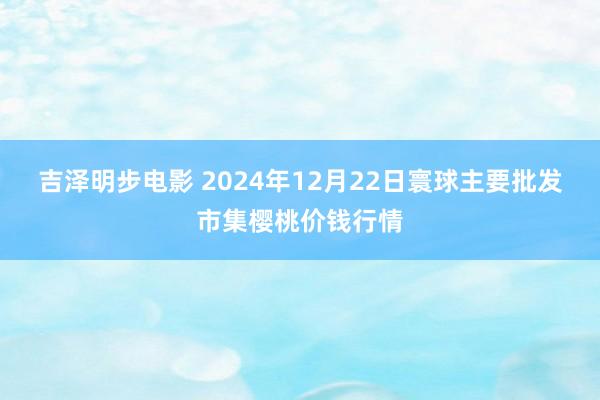 吉泽明步电影 2024年12月22日寰球主要批发市集樱桃价钱行情