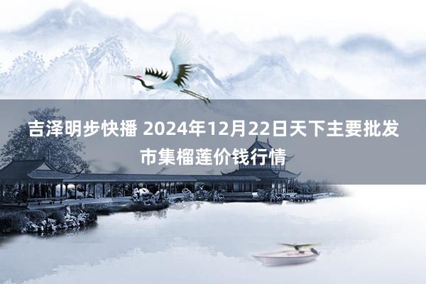 吉泽明步快播 2024年12月22日天下主要批发市集榴莲价钱行情