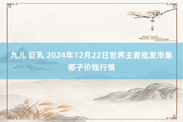 九儿 巨乳 2024年12月22日世界主要批发市集椰子价钱行情